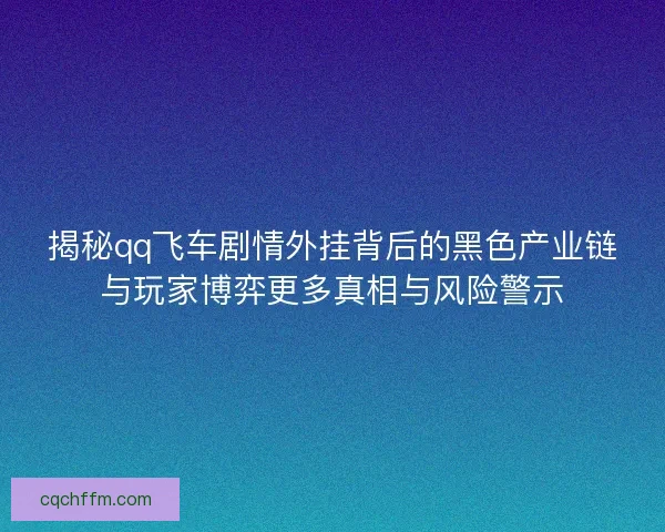 揭秘qq飞车剧情外挂背后的黑色产业链与玩家博弈更多真相与风险警示