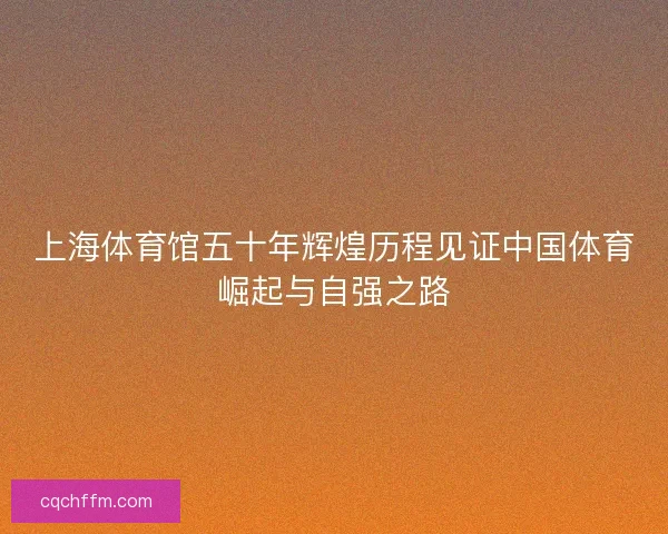 上海体育馆五十年辉煌历程见证中国体育崛起与自强之路