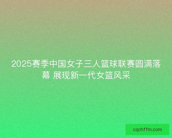 2025赛季中国女子三人篮球联赛圆满落幕 展现新一代女篮风采