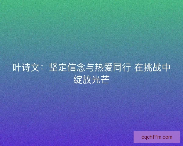 叶诗文：坚定信念与热爱同行 在挑战中绽放光芒