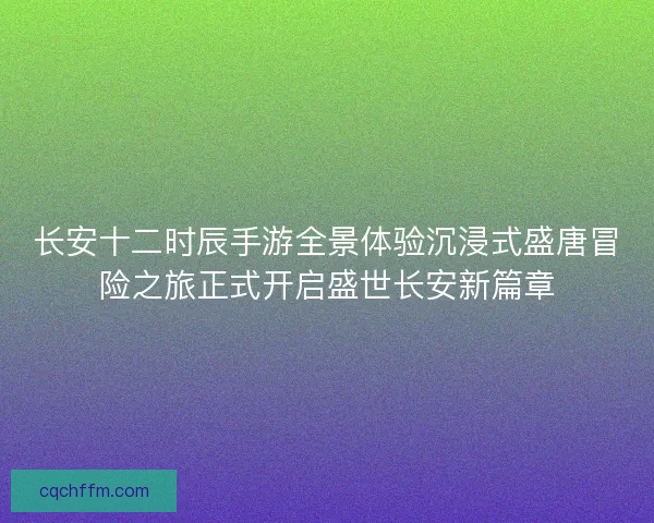 长安十二时辰手游全景体验沉浸式盛唐冒险之旅正式开启盛世长安新篇章