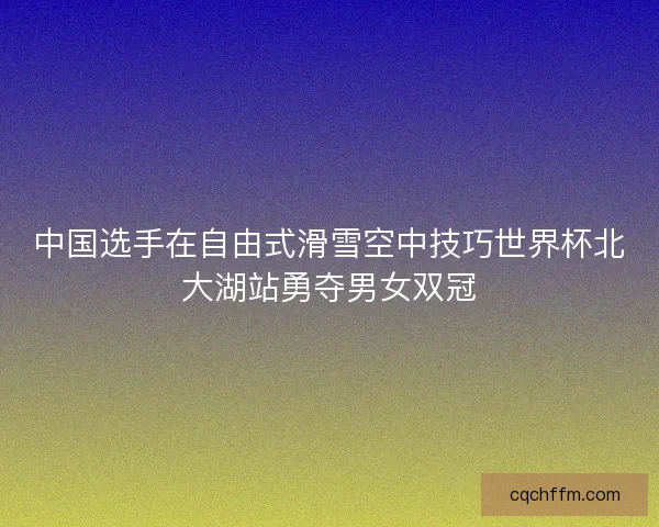 中国选手在自由式滑雪空中技巧世界杯北大湖站勇夺男女双冠