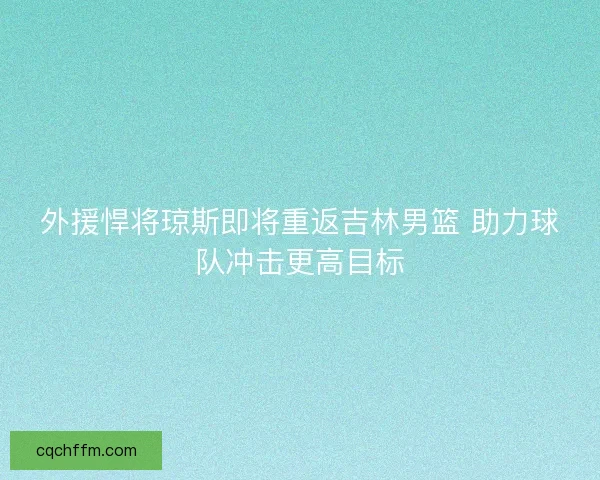外援悍将琼斯即将重返吉林男篮 助力球队冲击更高目标