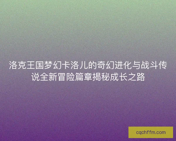 洛克王国梦幻卡洛儿的奇幻进化与战斗传说全新冒险篇章揭秘成长之路