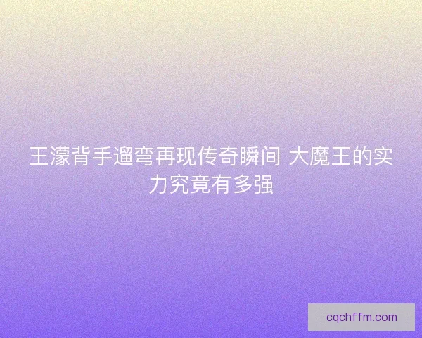 王濛背手遛弯再现传奇瞬间 大魔王的实力究竟有多强