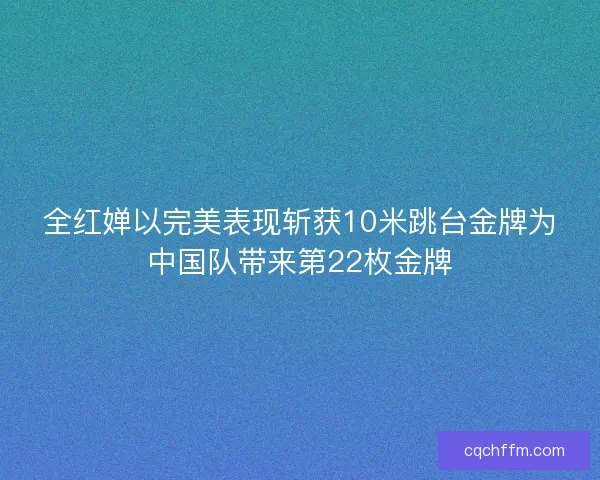 全红婵以完美表现斩获10米跳台金牌为中国队带来第22枚金牌